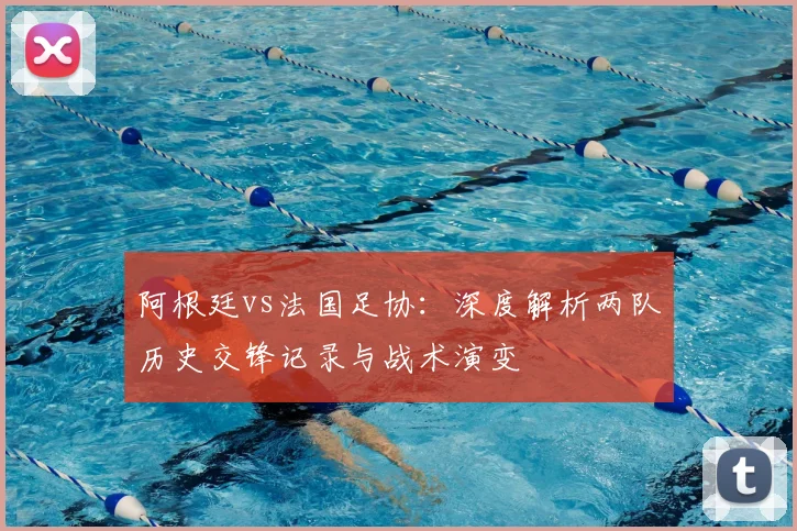 阿根廷vs法国足协：深度解析两队历史交锋记录与战术演变