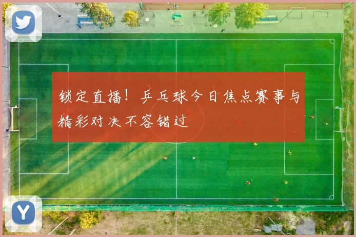 锁定直播！乒乓球今日焦点赛事与精彩对决不容错过