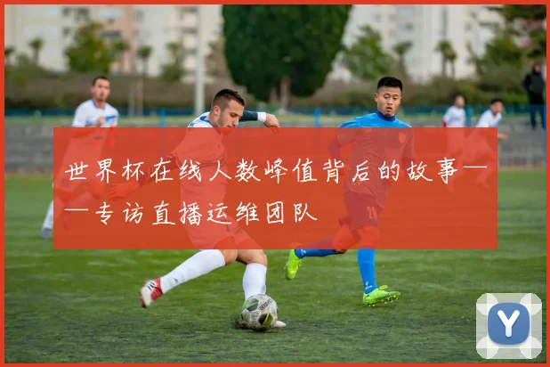 世界杯在线人数峰值背后的故事——专访直播运维团队