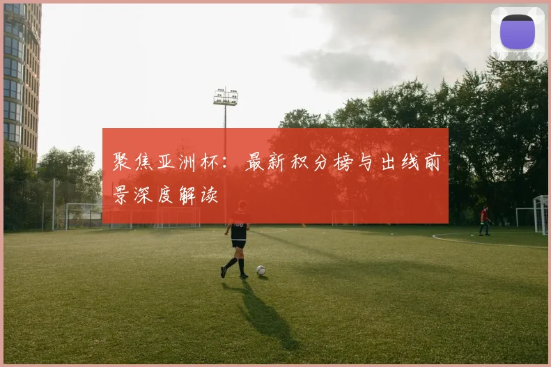 聚焦亚洲杯：最新积分榜与出线前景深度解读