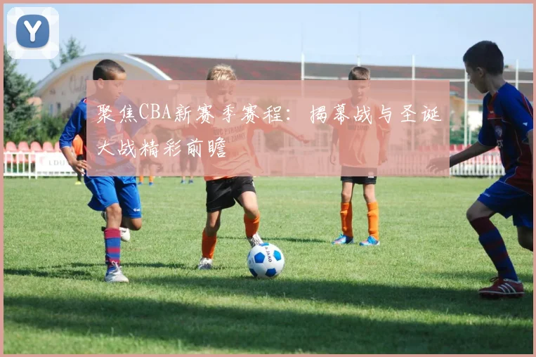 聚焦CBA新赛季赛程：揭幕战与圣诞大战精彩前瞻