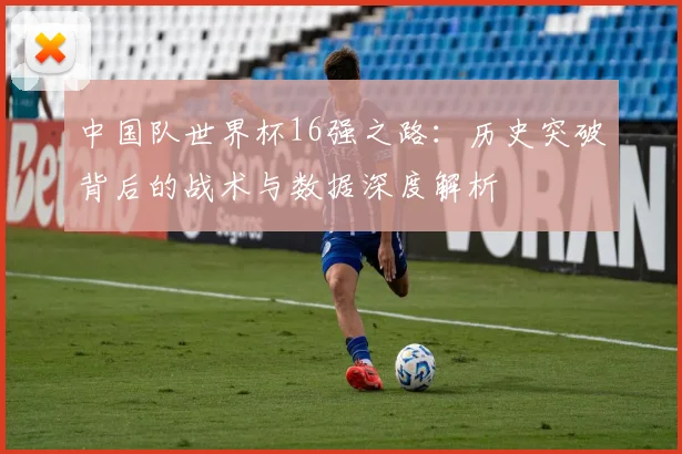 中国队世界杯16强之路:历史突破背后的战术与数据深度解析