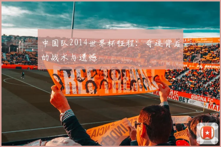 中国队2014世界杯征程:奇迹背后的战术与遗憾