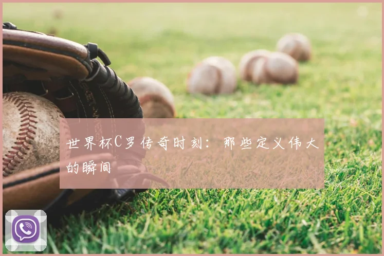 世界杯C罗传奇时刻:那些定义伟大的瞬间