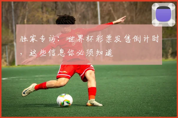 独家专访：世界杯彩票发售倒计时，这些信息你必须知道