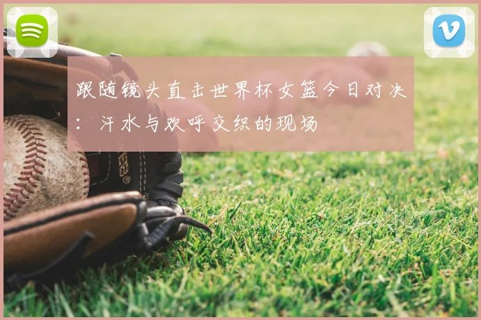 跟随镜头直击世界杯女篮今日对决：汗水与欢呼交织的现场