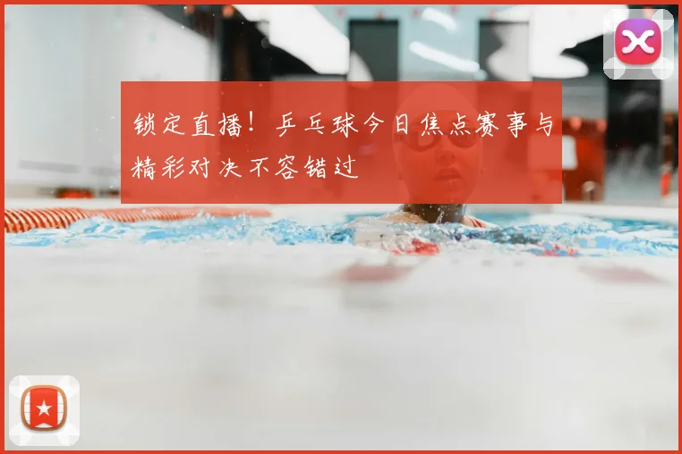 锁定直播！乒乓球今日焦点赛事与精彩对决不容错过