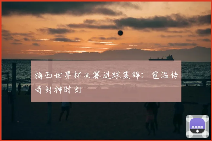 梅西世界杯决赛进球集锦：重温传奇封神时刻