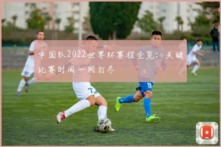 中国队2022世界杯赛程全览:关键比赛时间一网打尽