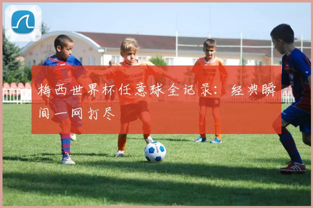 梅西世界杯任意球全记录：经典瞬间一网打尽