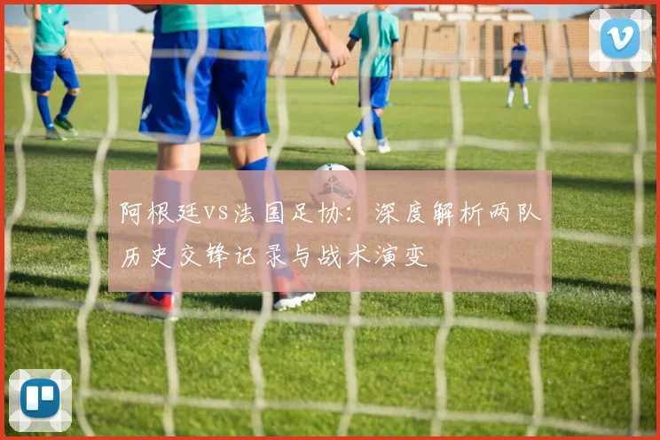 阿根廷vs法国足协：深度解析两队历史交锋记录与战术演变