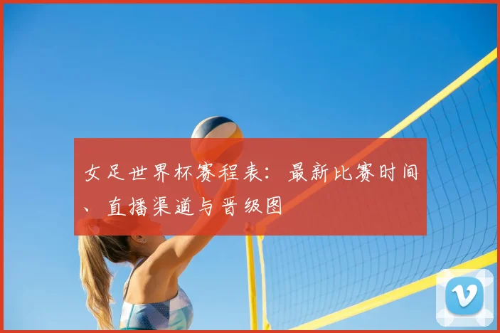 女足世界杯赛程表：最新比赛时间、直播渠道与晋级图