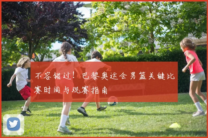 不容错过！巴黎奥运会男篮关键比赛时间与观赛指南