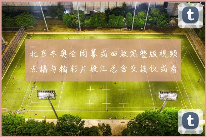 北京冬奥会闭幕式回放完整版视频点播与精彩片段汇总含交接仪式看点