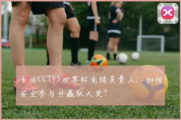 专访CCTV5世界杯竞猜负责人:如何安全参与并赢取大奖?