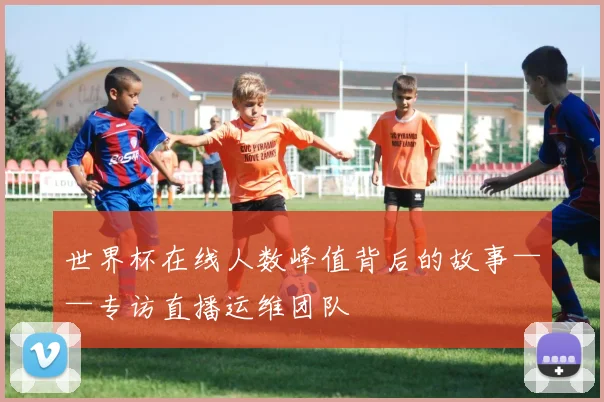 世界杯在线人数峰值背后的故事——专访直播运维团队