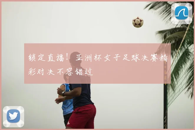 锁定直播！亚洲杯女子足球决赛精彩对决不容错过