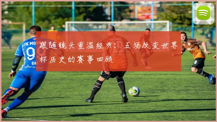 跟随镜头重温经典：五场改变世界杯历史的赛事回顾