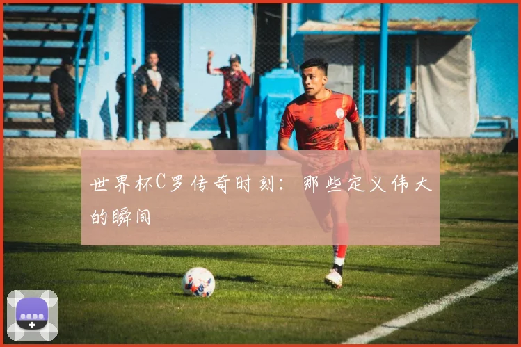 世界杯C罗传奇时刻:那些定义伟大的瞬间