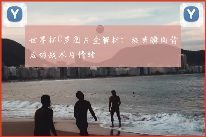 世界杯C罗图片全解析:经典瞬间背后的战术与情绪