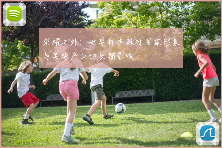 荣耀之外:世界杯夺冠对国家形象与足球产业的长期影响