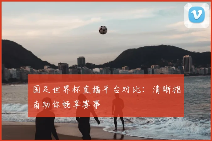 国足世界杯直播平台对比:清晰指南助你畅享赛事
