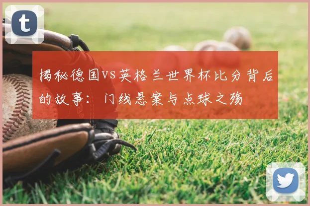 揭秘德国vs英格兰世界杯比分背后的故事：门线悬案与点球之殇