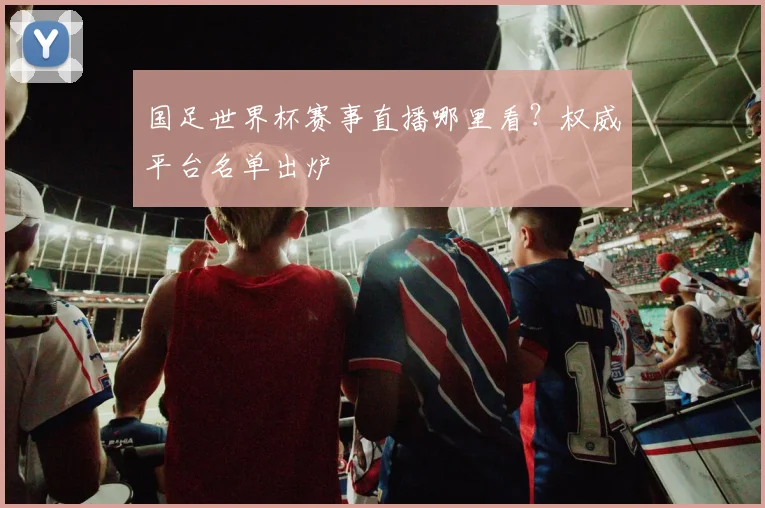 国足世界杯赛事直播哪里看?权威平台名单出炉