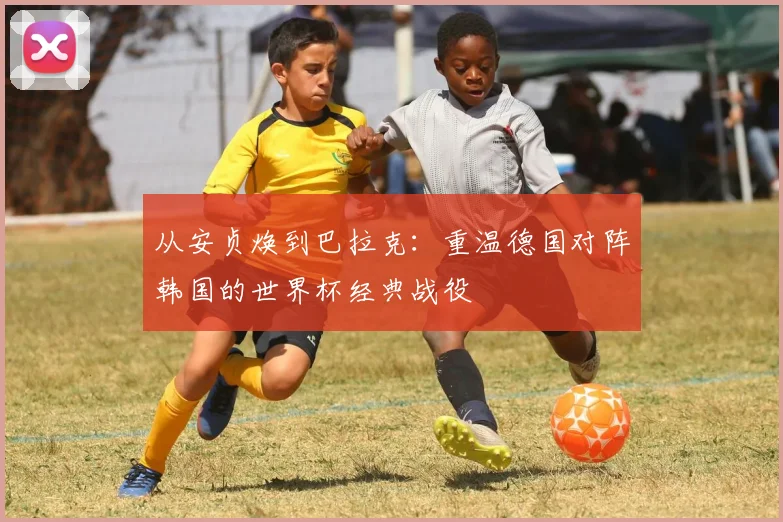 从安贞焕到巴拉克：重温德国对阵韩国的世界杯经典战役